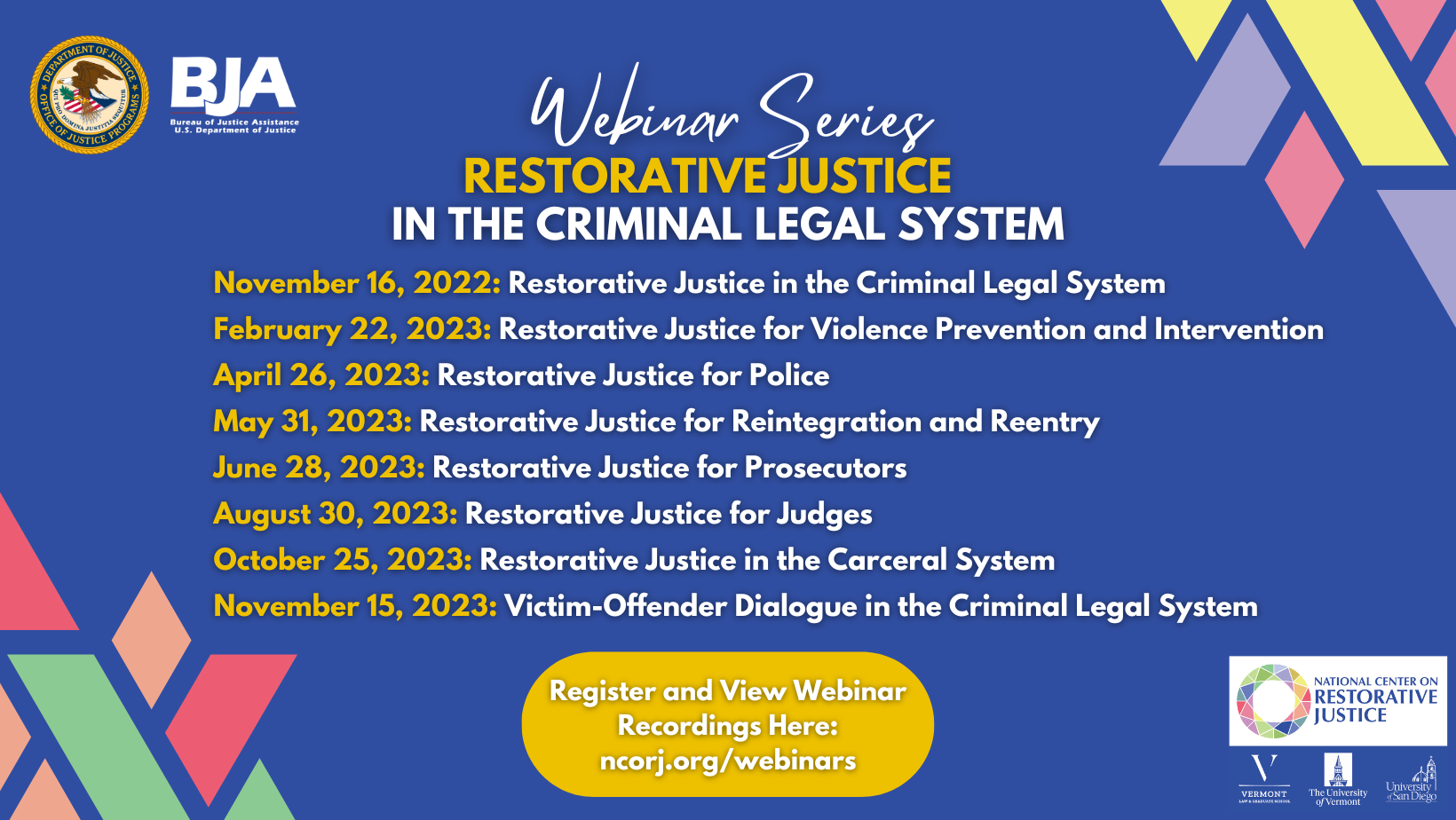This is a flyer for the Webinar Series Restorative Justice in the Criminal Legal System. November 16, 2022 Restorative Justice in the Criminal Legal System February 22, 2023 Restorative Justice for Violence Prevention and Intervention April 26, 2023 Restorative Justice for Police May 31, 2023 Restorative Justice for Reintegration and Reentry June 28, 2023 Restorative Justice for Prosecutors August 30, 2023 Restorative Justice for Judges October 25 2023 Restorative Justice in the Carceral System November 15 2023 Victim-Offender Dialogue in the Criminal Legal System At the bottom of the image text that reads Register and View Webinar Recordings Here: ncorj.org/webinars
