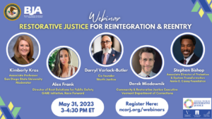 Flyer for Restorative Justice for Reintegration and Reentry. It includes panelists: panelists include Kimberly Kras, PhD., professor of Criminal Justice and Public Administration San Diego State University, Darryl Varlack-Butler, co-founder of Worth Justice, Derek Miodownik, Community & Restorative Justice Executive for the Vermont Department of Corrections, Alex Frank, Director of Root Solutions for Public Safety at Race Forward’s GARE Initiative, and Stephen Bishop, Associate Director for Probation and System Transformation with the Annie E. Casey Foundation. At the bottom is the date and time of the event, May 31, 2023 3PM-4:30PM ET and a link to register: ncorj.org/webinars