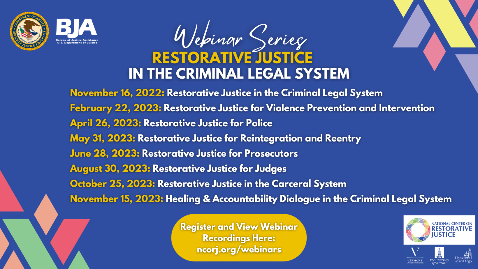 This is a flyer for the Webinar Series Restorative Justice in the Criminal Legal System. November 16, 2022 Restorative Justice in the Criminal Legal System February 22, 2023 Restorative Justice for Violence Prevention and Intervention April 26, 2023 Restorative Justice for Police May 31, 2023 Restorative Justice for Reintegration and Reentry June 28, 2023 Restorative Justice for Prosecutors August 30, 2023 Restorative Justice for Judges October 25 2023 Restorative Justice in the Carceral System November 15 2023 Victim-Offender Dialogue in the Criminal Legal System At the bottom of the image text that reads Register and View Webinar Recordings Here: ncorj.org/webinars